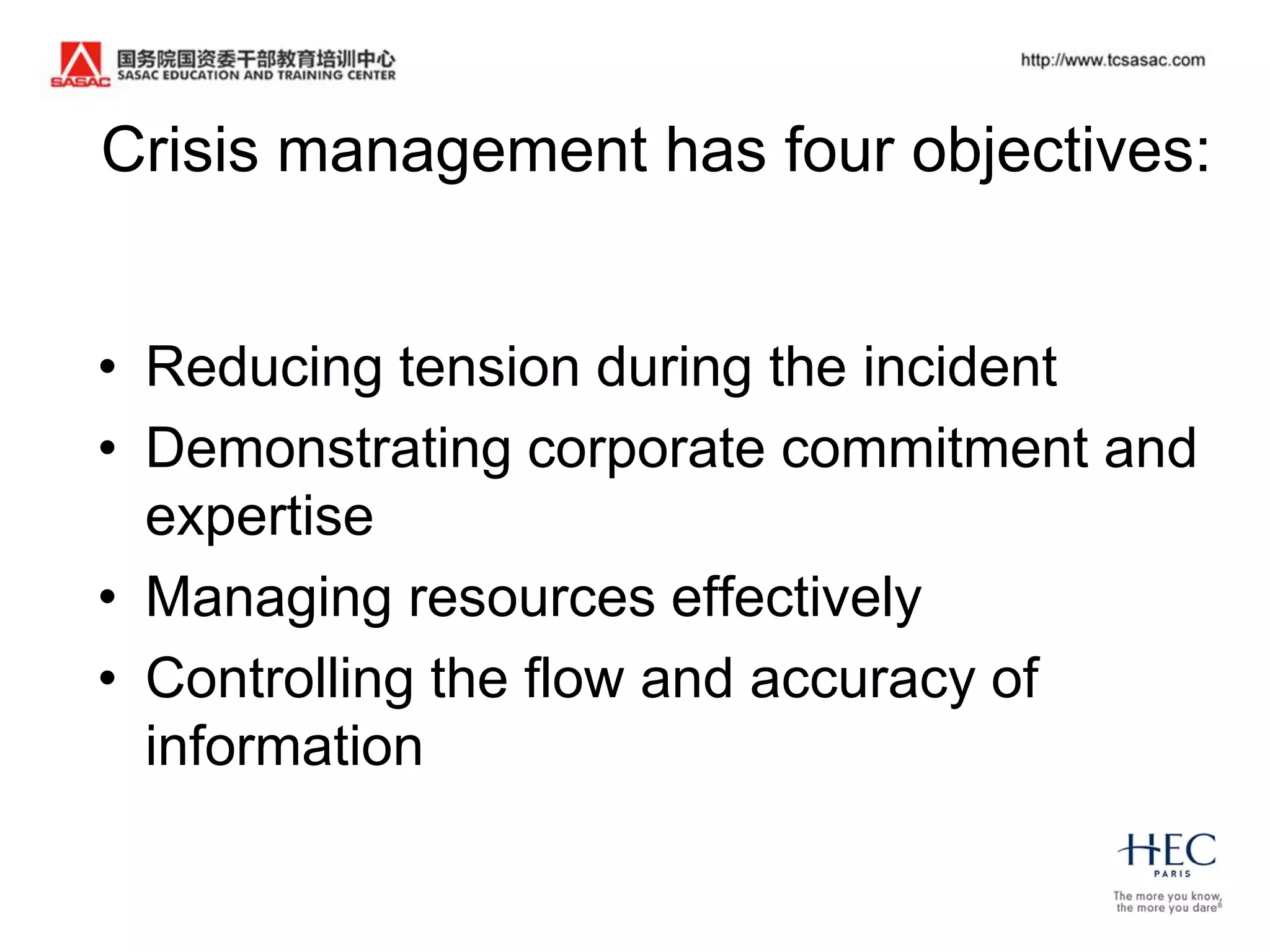 Crisis management has four objectives:


• Reducing tension during the incident
• Demonstrating corporate commitment and
  expertise
• Managing resources effectively
• Controlling the flow and accuracy of
  information
 