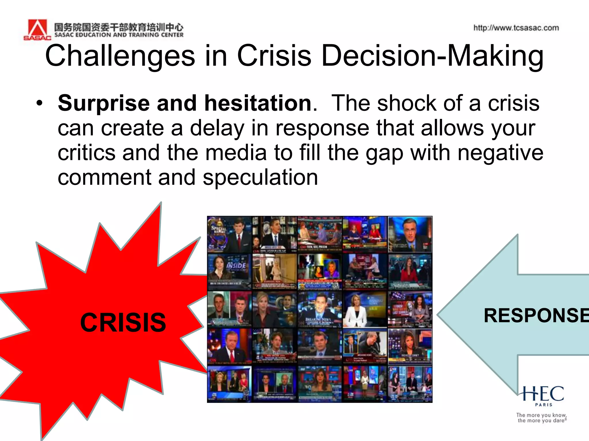Challenges in Crisis Decision-Making
• Surprise and hesitation. The shock of a crisis
  can create a delay in response that allows your
  critics and the media to fill the gap with negative
  comment and speculation




    CRISIS                                    RESPONSE
 