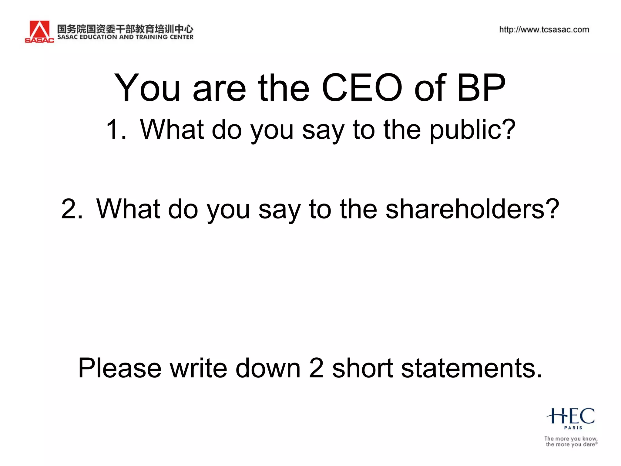 You are the CEO of BP
   1. What do you say to the public?

2. What do you say to the shareholders?




 Please write down 2 short statements.
 
