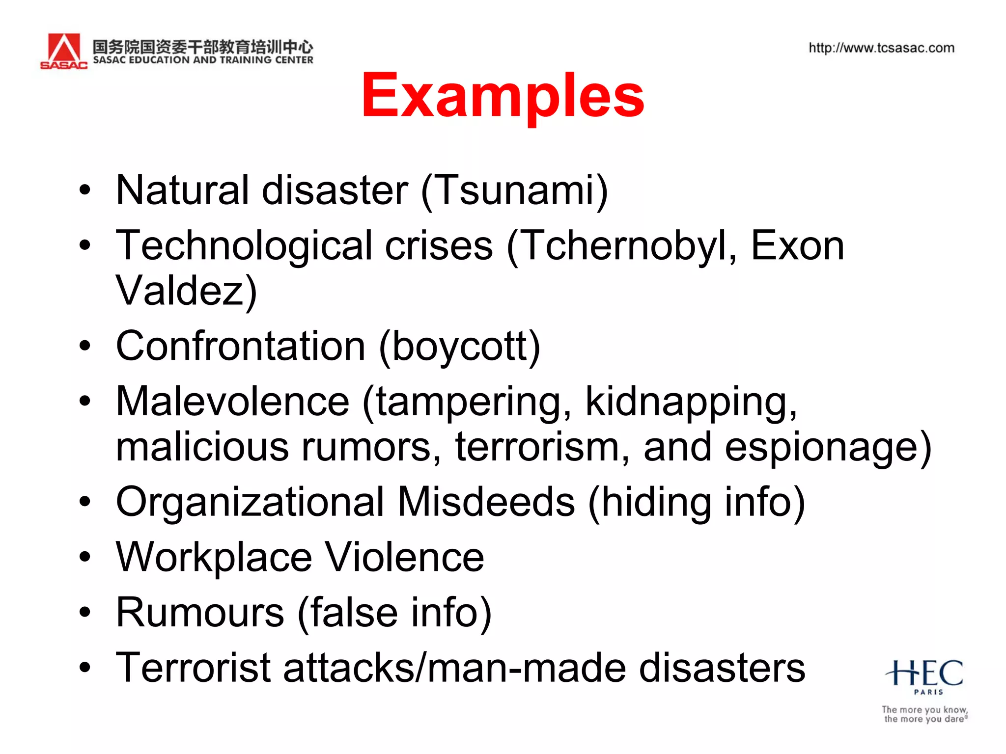 Examples
• Natural disaster (Tsunami)
• Technological crises (Tchernobyl, Exon
  Valdez)
• Confrontation (boycott)
• Malevolence (tampering, kidnapping,
  malicious rumors, terrorism, and espionage)
• Organizational Misdeeds (hiding info)
• Workplace Violence
• Rumours (false info)
• Terrorist attacks/man-made disasters
 