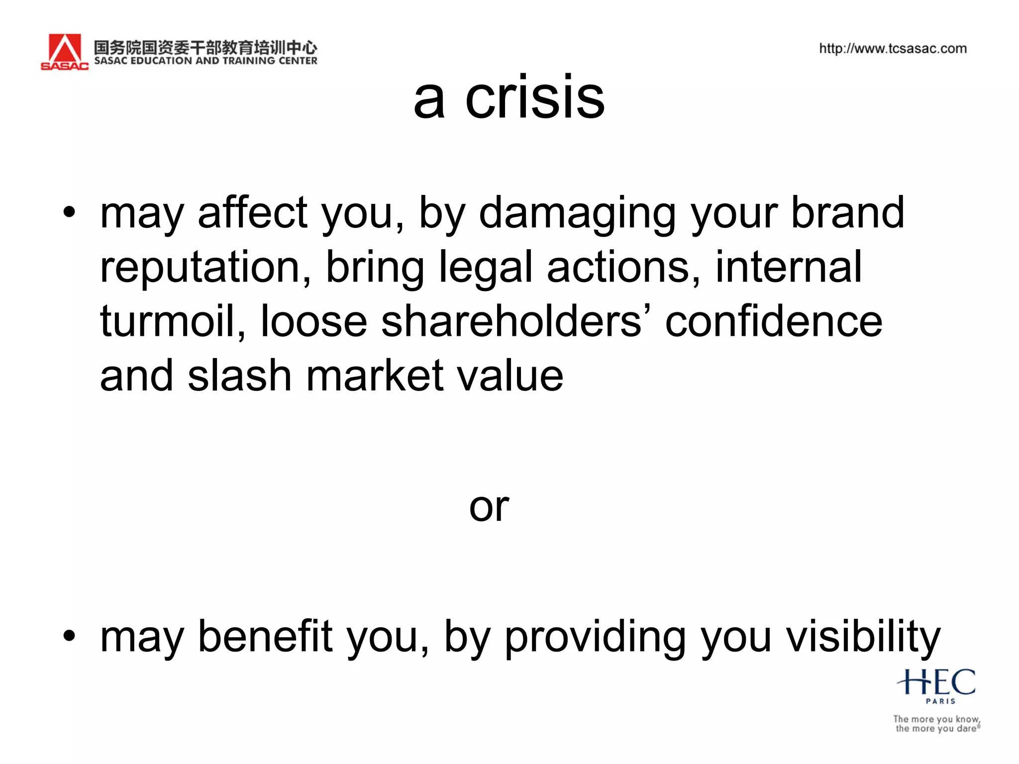 a crisis
• may affect you, by damaging your brand
  reputation, bring legal actions, internal
  turmoil, loose shareholders‟ confidence
  and slash market value

                     or

• may benefit you, by providing you visibility
 