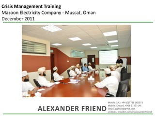 Crisis Management Training
Mazoon Electricity Company - Muscat, Oman
December 2011




                                            Mobile (UK): +44 (0)7716 085173
                                            Mobile (Oman): +968 97207146
               ALEXANDER FRIEND             Email: adjfriend@me.com
                                            Linkedin: linkedin.com/in/alexanderfriend
 