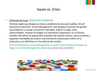 Issues vs. Crisis

•   Definición de Issue: REDACCION CORREGIDA
    Término inglés que designa un tema o problema de discusión pública. De allí
    proviene la expresión “Issues Management” que designa el proceso de gestión
    cuyo objetivo es ayudar a preservar mercados, reducir el riego, crear
    oportunidades, manejar la imagen y la reputación corporativa. Es su función
    también identificar los potenciales impactos del cambio cultural, social y político y
    organizar actividades de análisis y pensamiento creativo para influir en la
    evolución y, en definitiva, en el producto del cambio.
    Si se maneja bien el Issues Management se estarán minimizando los riesgos de
    llegar a una Crisis Management. (Crisis es cuando todo estó falló)
 