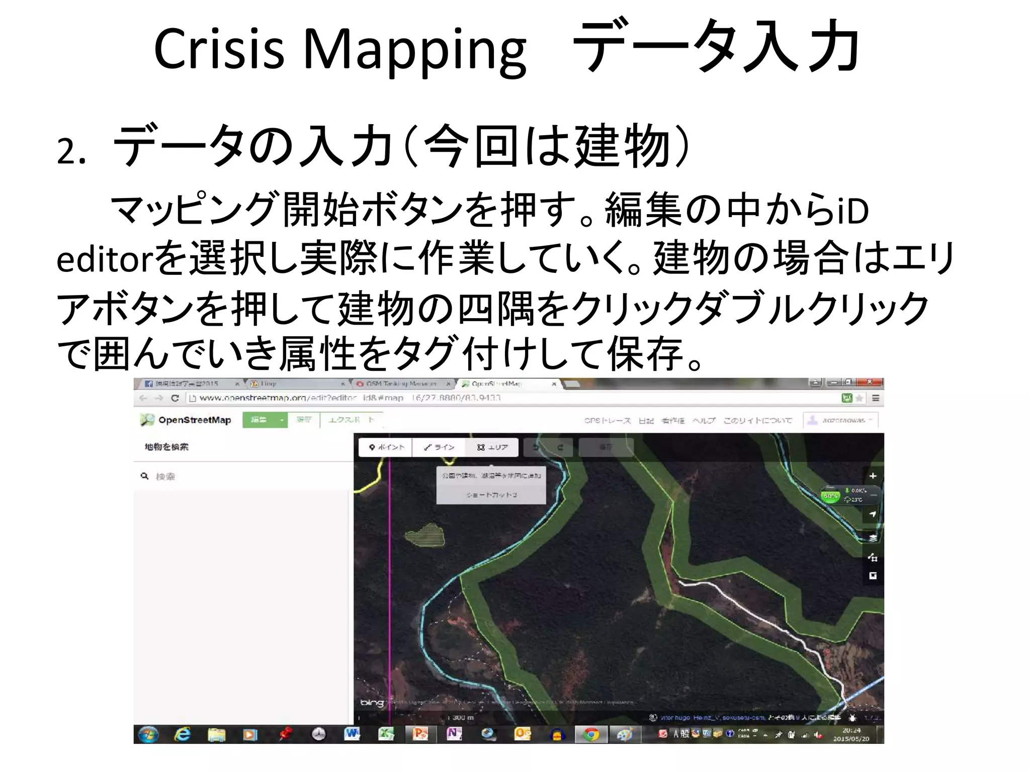 Crisis Mapping データ入力
2. データの入力（今回は建物）
マッピング開始ボタンを押す。編集の中からiD
editorを選択し実際に作業していく。建物の場合はエリ
アボタンを押して建物の四隅をクリックダブルクリック
で囲んでいき属性をタグ付けして保存。
 