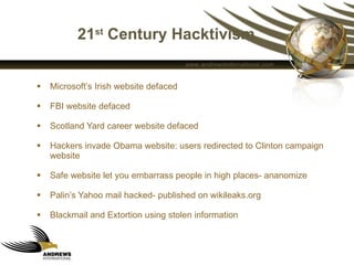 21 st  Century Hacktivism Microsoft’s Irish website defaced  FBI website defaced Scotland Yard career website defaced Hackers invade Obama website: users redirected to Clinton campaign website Safe website let you embarrass people in high places- ananomize Palin’s Yahoo mail hacked- published on wikileaks.org Blackmail and Extortion using stolen information  