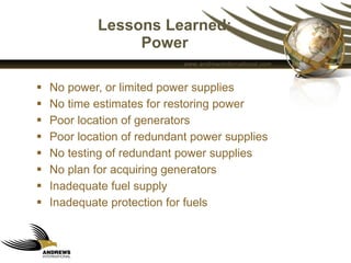 Lessons Learned: Power No power, or limited power supplies No time estimates for restoring power Poor location of generators  Poor location of redundant power supplies No testing of redundant power supplies No plan for acquiring generators Inadequate fuel supply Inadequate protection for fuels  