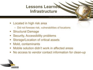 Lessons Learned: Infrastructure Located in high risk area Did not foresee risk, vulnerabilities of locations Structural Damage Security, Accessibility problems Storage/Location of critical assets Mold, contaminants Mobile solution didn’t work in affected areas No access to vendor contact information for clean-up 