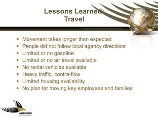 Lessons Learned: Travel Movement takes longer than expected People did not follow local agency directions  Limited or no gasoline Limited or no air travel available No rental vehicles available Heavy traffic, contra-flow Limited housing availability No plan for moving key employees and families  