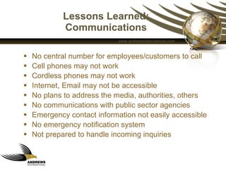 Lessons Learned: Communications No central number for employees/customers to call Cell phones may not work Cordless phones may not work Internet, Email may not be accessible No plans to address the media, authorities, others No communications with public sector agencies Emergency contact information not easily accessible No emergency notification system  Not prepared to handle incoming inquiries 
