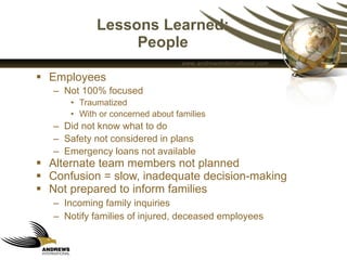 Lessons Learned: People Employees Not 100% focused Traumatized With or concerned about families Did not know what to do  Safety not considered in plans Emergency loans not available Alternate team members not planned Confusion = slow, inadequate decision-making Not prepared to inform families Incoming family inquiries Notify families of injured, deceased employees 