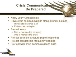 Crisis Communications: Be Prepared Know your vulnerabilities  Have crisis communications plans already in place Immediate response plan 72-hour response plan Pre-set teams  One to manage the company One to manage the crisis Pre-set decision structure (rapid-response) Pre-set contact lists (frequently updated) Pre-test with crisis communications drills 