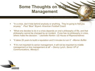 Some Thoughts on Crisis Management “ In a crisis, don’t hide behind anybody or anything.  They’re going to find you anyway.”  -Paul “Bear” Bryant- American Football Coach “ What one decides to do in a crisis depends on one’s philosophy of life, and that philosophy cannot be changed by an incident.  If one has no philosophy in crisis, others make the decision.” – Jeanette Rankin- US House of Representatives “ It takes 20 years to build a reputation and 5 minutes to ruin it” – Warren Buffet- “ If it’s not important to senior management, it will not be important to middle management or line management at all” –  Denny Lynch, Senior VP of Communications, Wendy’s- 