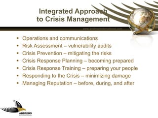 Integrated Approach  to Crisis Management  Operations and communications  Risk Assessment – vulnerability audits  Crisis Prevention – mitigating the risks  Crisis Response Planning – becoming prepared Crisis Response Training – preparing your people Responding to the Crisis – minimizing damage  Managing Reputation – before, during, and after  