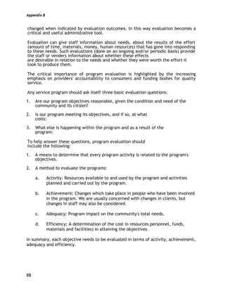 Appendix B
88
changed when indicated by evaluation outcomes. In this way evaluation becomes a
critical and useful administrative tool.
Evaluation can give staff information about needs, about the results of the effort
(amount of time, materials, money, human resources) that has gone into responding
to these needs. Such evaluations (done on an ongoing and/or periodic basis) provide
the staff or venders information about whether these effects
are desirable in relation to the needs and whether they were worth the effort it
took to produce them.
The critical importance of program evaluation is highlighted by the increasing
emphasis on providers' accountability to consumers and funding bodies for quality
service.
Any service program should ask itself three basic evaluation questions:
1. Are our program objectives reasonable, given the condition and need of the
community and its citizen?
2. Is our program meeting its objectives, and if so, at what
costs:
3. What else is happening within the program and as a result of the
program:
To help answer these questions, program evaluation should
include the following:
1. A means to determine that every program activity is related to the program's
objectives.
2. A method to evaluate the programs:
a. Activity: Resources available to and used by the program and activities
planned and carried out by the program.
b. Achievement: Changes which take place in people who have been involved
in the program. We are usually concerned with changes in clients, but
changes in staff may also be considered.
c. Adequacy: Program impact on the community's total needs.
d. Efficiency: A determination of the cost in resources personnel, funds,
materials and facilities) in attaining the objectives.
In summary, each objective needs to be evaluated in terms of activity, achievement,
adequacy and efficiency.
 
