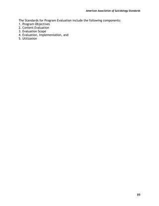 American Association of Suicidology Standards
89
The Standards for Program Evaluation include the following components:
1. Program Objectives
2. Content Evaluation
3. Evaluation Scope
4. Evaluation, Implementation, and
5. Utilization
 