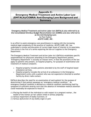 Appendix C
90
Appendix C:
Emergency Medical Treatment and Active Labor Law
(EMTALA)/COBRA/ Anti-Dumping Laws Background and
Summary
Emergency Medical Treatment and Active Labor Act (EMTALA) also referred to as
the Consolidated Omnibus Budget Reconciliation Act (COBRA) and also referred to
as the Anti-Dumping Laws
by Paul Hudson
ACUTE CARE, INC.
In an effort to assist emergency care practitioners in coping with the increasing
medical-legal complexity of the practice of medicine, ACUTE CARE, INC. has
undertaken a review and discussion of current legal issues of interest to its associates.
This article is the first of a series exploring the law as it applies to the Emergency
Department.
The Emergency Medical Treatment and Active Labor Act (EMTALA) establishes specific
responsibilities for physicians attending to the Emergency Department patient.
"Emergency Department" is actually an inexact term, in that the provisions of the law
apply to patients who present, on hospital property, for purposes of examination and
treatment of medical complaint.
• Hospital property includes patients attended to by the staff of hospital-based
ambulance services.
• Hospital property includes the arrival of an ambulance in the Emergency
Department's entry with a patient who was not expected or diverted to another
facility by direct radio contact.
EMTALA describes the need for an examination of each patient for the purpose of
determining if that patient possesses an "emergency medical condition." An
emergency medical condition is defined as a medical condition manifesting itself by
symptoms of sufficient severity such that the absence of immediate medical attention
could reasonably be expected to result in:
(1) Placing the health of the individual or with respect to a pregnant woman , the
health of the woman (or her unborn child) in serious jeopardy;
(2) Serious impairment of bodily functions; or
(3) Serious dysfunction of any bodily organ or part.
 