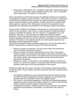 Emergency Medical Treatment and Active Labor Law
(EMTALA)/COBRA/Anti-Dumping Laws Background and Summary
91
• Active labor is addressed as well. A pregnant woman who is having contractions
is said to be in true labor unless a physician certifies that , after a reasonable
time of observation, the woman is in false labor.
The Act describes the need for the provision of stabilizing treatment for all patients
who possess an emergency medical condition. There exists an element of controversy
in that EMTALA preempts state law and does not make exceptions for anencephalic
infants, comatose patients, cancer patients, or others with chronic conditions that
affect quantity or quality of life. The physician is held to this standard of care in
making decisions regarding the stabilization of the Emergency Department patient.
A large number of EMTALA investigations arise because on-call physicians refuse to
come in to see the patient, come in late, or order the patient transferred without
coming in to stabilize the patient. The Act is specific in its application to on-call
physicians. Generally, on-call physicians are expected to attend the patient
physically. If the on-call physician refuses to attend to the patient or fails to appear
within a reasonable time this fact must be reflected in the patient record and transfer
materials. Furthermore, the hospital's records must reflect quality assurance and
disciplinary records regarding the incident.
The patient's decisions during the emergency department visit are also addressed in
EMTALA. Documentation is required in each of the following instances.
• Refusal to consent to treatment. The record must reflect the examination
and/or treatment refused by the patient.
• Refusal to consent to transfer. Documentation must reflect if the patient
refuses a transfer recommended by the physician after being informed of the
risks and benefits of that transfer. The medical record must include notation of
that refusal, details of the proposed transfer and the risk/benefit ratio as
described to the patient.
• Request for transfer. If the patient or their delegate requests a transfer the
record is to include that request, its rationale and the fact that the individual
had been made aware of the risks and benefits of the transfer.
EMTALA also addresses the matter of transfer of the Emergency Department patient
to another facility. The Act imposes restrictions upon how and when a patient may be
transferred.
• The hospital is obligated to assure (and document) that the patient has been
provided information regarding the hospital's obligation for examination and
treatment and the risk/benefit ratio of the proposed transfer.
• The transfer is only deemed appropriate if qualified staff possessing adequate
equipment provide "necessary life support measures" en route to the receiving
facility and that facility has agreed to accept the patient.
• Complete documentation, including consent forms and records of the medical
examination and treatment of the patient, are delivered to the receiving
facility.
 