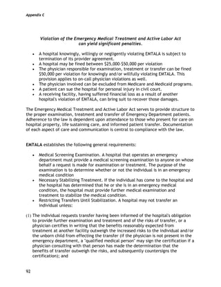 Appendix C
92
Violation of the Emergency Medical Treatment and Active Labor Act
can yield significant penalties.
• A hospital knowingly, willingly or negligently violating EMTALA is subject to
termination of its provider agreement.
• A hospital may be fined between $25,000-$50,000 per violation
• The physician responsible for examination, treatment or transfer can be fined
$50,000 per violation for knowingly and/or willfully violating EMTALA. This
provision applies to on-call physician violations as well.
• The physician involved can be excluded from Medicare and Medicaid programs.
• A patient can sue the hospital for personal injury in civil court.
• A receiving facility, having suffered financial loss as a result of another
hospital's violation of EMTALA, can bring suit to recover those damages.
The Emergency Medical Treatment and Active Labor Act serves to provide structure to
the proper examination, treatment and transfer of Emergency Department patients.
Adherence to the law is dependent upon attendance to those who present for care on
hospital property, life sustaining care, and informed patient transfer. Documentation
of each aspect of care and communication is central to compliance with the law.
EMTALA establishes the following general requirements:
• Medical Screening Examination. A hospital that operates an emergency
department must provide a medical screening examination to anyone on whose
behalf a request is made for examination or treatment. The purpose of the
examination is to determine whether or not the individual is in an emergency
medical condition
• Necessary Stabilizing Treatment. If the individual has come to the hospital and
the hospital has determined that he or she is in an emergency medical
condition, the hospital must provide further medical examination and
treatment to stabilize the medical condition.
• Restricting Transfers Until Stabilization. A hospital may not transfer an
individual unless:
(1) The individual requests transfer having been informed of the hospital's obligation
to provide further examination and treatment and of the risks of transfer, or a
physician certifies in writing that the benefits reasonably expected from
treatment at another facility outweigh the increased risks to the individual and/or
the unborn child from effecting the transfer (if the physician is not present in the
emergency department, a "qualified medical person" may sign the certification if a
physician consulting with that person has made the determination that the
benefits of transfer outweigh the risks, and subsequently countersigns the
certification); and
 