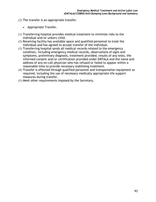 Emergency Medical Treatment and Active Labor Law
(EMTALA)/COBRA/Anti-Dumping Laws Background and Summary
93
(2) The transfer is an appropriate transfer.
• Appropriate Transfer.
(1) Transferring hospital provides medical treatment to minimize risks to the
individual and/or unborn child.
(2) Receiving facility has available space and qualified personnel to treat the
individual and has agreed to accept transfer of the individual.
(3) Transferring hospital sends all medical records related to the emergency
condition, including emergency medical records, observations of signs and
symptoms, preliminary diagnosis, treatment provided, results of any tests, the
informed consent and/or certification provided under EMTALA and the name and
address of any on-call physician who has refused or failed to appear within a
reasonable time to provide necessary stabilizing treatment.
(4) Transfer is effected through qualified personnel and transportation equipment as
required, including the use of necessary medically appropriate life support
measures during transfer.
(5) Meet other requirements imposed by the Secretary.
 