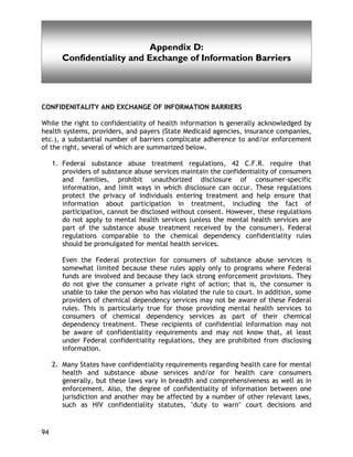 Appendix D
94
Appendix D:
Confidentiality and Exchange of Information Barriers
CONFIDENITALITY AND EXCHANGE OF INFORMATION BARRIERS
While the right to confidentiality of health information is generally acknowledged by
health systems, providers, and payers (State Medicaid agencies, insurance companies,
etc.), a substantial number of barriers complicate adherence to and/or enforcement
of the right, several of which are summarized below.
1. Federal substance abuse treatment regulations, 42 C.F.R. require that
providers of substance abuse services maintain the confidentiality of consumers
and families, prohibit unauthorized disclosure of consumer-specific
information, and limit ways in which disclosure can occur. These regulations
protect the privacy of individuals entering treatment and help ensure that
information about participation in treatment, including the fact of
participation, cannot be disclosed without consent. However, these regulations
do not apply to mental health services (unless the mental health services are
part of the substance abuse treatment received by the consumer). Federal
regulations comparable to the chemical dependency confidentiality rules
should be promulgated for mental health services.
Even the Federal protection for consumers of substance abuse services is
somewhat limited because these rules apply only to programs where Federal
funds are involved and because they lack strong enforcement provisions. They
do not give the consumer a private right of action; that is, the consumer is
unable to take the person who has violated the rule to court. In addition, some
providers of chemical dependency services may not be aware of these Federal
rules. This is particularly true for those providing mental health services to
consumers of chemical dependency services as part of their chemical
dependency treatment. These recipients of confidential information may not
be aware of confidentiality requirements and may not know that, at least
under Federal confidentiality regulations, they are prohibited from disclosing
information.
2. Many States have confidentiality requirements regarding health care for mental
health and substance abuse services and/or for health care consumers
generally, but these laws vary in breadth and comprehensiveness as well as in
enforcement. Also, the degree of confidentiality of information between one
jurisdiction and another may be affected by a number of other relevant laws,
such as HIV confidentiality statutes, "duty to warn" court decisions and
 