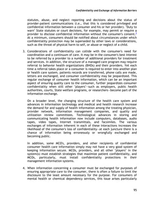 Confidentiality and Exchange of Information Barriers
95
statutes, abuse, and neglect reporting and decisions about the status of
provider-patient communications (i.e., that this is considered privileged and
confidential information between a consumer and his or her provider). "Duty to
warn" State statutes or court decisions, for example, may permit or require a
provider to disclose confidential information without the consumer's consent.2
At a minimum, consumers should be notified about circumstances under which
confidentiality protection may be superseded by other laws or considerations,
such as the threat of physical harm to self, or abuse or neglect of a child.
3. Considerations of confidentiality can collide with the consumer's need for
coordination and a continuum of care. It may be in the consumer's best interest
to be referred by a provider to a number of additional providers for treatment
and services. In addition, the structure of a managed care program may require
referral to behavior health organizations (BHOs) and their providers. Yet each
time a referral takes place or a consumer is required to enter into another plan
or health care system, patients records are transferred, phone calls are made,
letters are exchanged, and consumer confidentiality may be jeopardized. This
regular exchange of consumer health information, which can be an important
aspect of ensuring quality care to the consumer, further jeopardizes consumer
confidentiality when still other "players"—such as employers, public health
authorities, courts, State welfare programs, or researchers—become part of the
information exchange.
On a broader level, the changing structure of the health care system and
advances in information technology and medical and health research increase
the demand for and supply of health information among the treating physician,
provider network, information management companies, and quality and
utilization review committees. Technological advances in storing and
communicating health information now include computers, databases, audio
tapes, video tapes, Internet transmittals, and facsimiles. The various
exchanges of information inherent in each of these interactions increases the
likelihood of the consumer's loss of confidentiality—at each juncture there is a
chance of information being erroneously or wrongfully exchanged and
becoming public.
In addition, some MCO's, providers, and other recipients of confidential
consumer health care information simply may not have a very good system of
keeping information secure. MCOs, providers, and all other "players" in the
system(s) must establish strategies that maximize patient confidentiality, and
MCOs, particularly, must install confidentiality protections in their
management information systems.
4. When information concerning a consumer must be exchanged for purposes of
ensuring appropriate care to the consumer, there is often a failure to limit the
disclosure to the least amount necessary for the purpose. For consumers of
mental health or chemical dependency services, this issue arises particularly
 