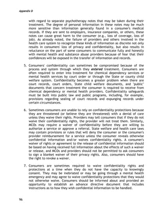 Appendix D
96
with regard to separate psychotherapy notes that may be taken during their
treatment. The degree of personal information in these notes may be much
more sensitive than information generally found in a consumer's medical
records. If they are sent to employers, insurance companies, or others, these
notes can cause great harm to the consumer (e.g., loss of coverage, loss of
job). As already noted, the failure of providers and others involved in the
health care system to recognize these kinds of information as discrete not only
results in consumers' loss of privacy and confidentiality, but also results in
reluctance on the part of some consumers to communicate fully and honestly
with mental health and substance abuse providers because of fear that their
confidences will be exposed in the transfer of information and records.
5. Consumers' confidentiality can sometimes be compromised because of the
process and system through which they entered treatment. Consumers are
often required to enter into treatment for chemical dependency services or
mental health services by court order or through the State or county child
welfare system. Confidentiality becomes a greater problem when there are
court records, court orders, State child welfare documents, and "public"
documents that concern treatment the consumer is required to receive from
chemical dependency or mental health providers. Confidentiality safeguards
must be built into public law and public programs, including, for example,
provisions regarding sealing of court records and expunging records under
certain circumstances.
6. Sometimes consumers are unable to rely on confidentiality protections because
they are threatened (or believe they are threatened) with a denial of care
unless they waive their rights. Providers may tell consumers that if they do not
waive their confidentiality rights, the provider will not treat them. Similarly,
MCOs may require a waiver of confidentiality before they are willing to
authorize a service or approve a referral. State welfare and health care laws
may contain provisions or rules that will deny the consumer or the consumer's
provider reimbursement for a service unless the consumer reveals otherwise
confidential information and/or waives confidentiality rights. A consumer's
waiver of rights or agreement to the release of confidential information should
be based on having received full information about the effects of such a waiver
or release, and MCOs and providers should not be permitted to ask consumers
to sign a blanket waiver of their privacy rights. Also, consumers should have
the right to revoke a waiver.
7. Consumers are sometimes required to waive confidentiality rights and
protections at a time when they do not have the capacity to knowingly
consent. They may be inebriated or may be going through a mental health
emergency and may agree to waive confidentiality protections that they would
not otherwise waive. Consumers should be informed about and provided an
opportunity to establish an advance directive document that includes
instructions as to how they wish confidential information to be handled.
 