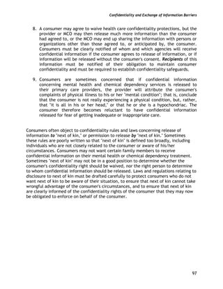 Confidentiality and Exchange of Information Barriers
97
8. A consumer may agree to waive health care confidentiality protections, but the
provider or MCO may then release much more information than the consumer
had agreed to, or the MCO may end up sharing the information with persons or
organizations other than those agreed to, or anticipated by, the consumer.
Consumers must be clearly notified of whom and which agencies will receive
confidential information if the consumer agrees to release of information, or if
information will be released without the consumer's consent. Recipients of this
information must be notified of their obligation to maintain consumer
confidentiality and must be required to establish confidentiality safeguards.
9. Consumers are sometimes concerned that if confidential information
concerning mental health and chemical dependency services is released to
their primary care providers, the provider will attribute the consumer's
complaints of physical illness to his or her "mental condition"; that is, conclude
that the consumer is not really experiencing a physical condition, but, rather,
that "it is all in his or her head," or that he or she is a hypochondriac. The
consumer therefore becomes reluctant to have confidential information
released for fear of getting inadequate or inappropriate care.
Consumers often object to confidentiality rules and laws concerning release of
information to "next of kin," or permission to release by "next of kin." Sometimes
these rules are poorly written so that "next of kin" is defined too broadly, including
individuals who are not closely related to the consumer or aware of his/her
circumstances. Consumers may not want certain family members to receive
confidential information on their mental health or chemical dependency treatment.
Sometimes "next of kin" may not be in a good position to determine whether the
consumer's confidentiality right should be waived, nor the right person to determine
to whom confidential information should be released. Laws and regulations relating to
disclosure to next of kin must be drafted carefully to protect consumers who do not
want next of kin to be aware of their situation, to ensure that next of kin cannot take
wrongful advantage of the consumer's circumstances, and to ensure that next of kin
are clearly informed of the confidentiality rights of the consumer that they may now
be obligated to enforce on behalf of the consumer.
 