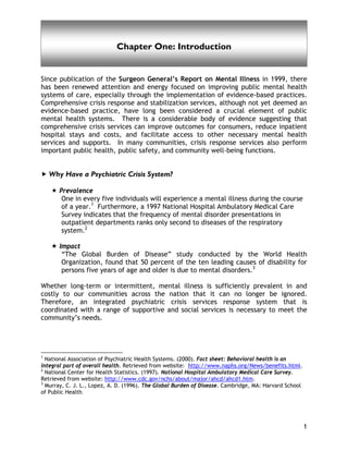 Introduction
1
Chapter One: Introduction
Since publication of the Surgeon General’s Report on Mental Illness in 1999, there
has been renewed attention and energy focused on improving public mental health
systems of care, especially through the implementation of evidence-based practices.
Comprehensive crisis response and stabilization services, although not yet deemed an
evidence-based practice, have long been considered a crucial element of public
mental health systems. There is a considerable body of evidence suggesting that
comprehensive crisis services can improve outcomes for consumers, reduce inpatient
hospital stays and costs, and facilitate access to other necessary mental health
services and supports. In many communities, crisis response services also perform
important public health, public safety, and community well-being functions.
Why Have a Psychiatric Crisis System?
Prevalence
One in every five individuals will experience a mental illness during the course
of a year.1
Furthermore, a 1997 National Hospital Ambulatory Medical Care
Survey indicates that the frequency of mental disorder presentations in
outpatient departments ranks only second to diseases of the respiratory
system.2
Impact
“The Global Burden of Disease” study conducted by the World Health
Organization, found that 50 percent of the ten leading causes of disability for
persons five years of age and older is due to mental disorders.3
Whether long-term or intermittent, mental illness is sufficiently prevalent in and
costly to our communities across the nation that it can no longer be ignored.
Therefore, an integrated psychiatric crisis services response system that is
coordinated with a range of supportive and social services is necessary to meet the
community’s needs.
1
National Association of Psychiatric Health Systems. (2000). Fact sheet: Behavioral health is an
integral part of overall health. Retrieved from website: http://www.naphs.org/News/benefits.html.
2
National Center for Health Statistics. (1997). National Hospital Ambulatory Medical Care Survey.
Retrieved from website: http://www.cdc.gov/nchs/about/major/ahcd/ahcd1.htm.
3
Murray, C. J. L., Lopez, A. D. (1996). The Global Burden of Disease. Cambridge, MA: Harvard School
of Public Health.
 