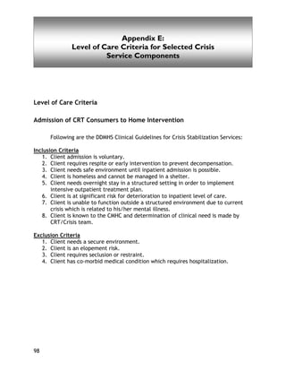 Appendix D
98
Appendix E:
Level of Care Criteria for Selected Crisis
Service Components
Level of Care Criteria
Admission of CRT Consumers to Home Intervention
Following are the DDMHS Clinical Guidelines for Crisis Stabilization Services:
Inclusion Criteria
1. Client admission is voluntary.
2. Client requires respite or early intervention to prevent decompensation.
3. Client needs safe environment until inpatient admission is possible.
4. Client is homeless and cannot be managed in a shelter.
5. Client needs overnight stay in a structured setting in order to implement
intensive outpatient treatment plan.
6. Client is at significant risk for deterioration to inpatient level of care.
7. Client is unable to function outside a structured environment due to current
crisis which is related to his/her mental illness.
8. Client is known to the CMHC and determination of clinical need is made by
CRT/Crisis team.
Exclusion Criteria
1. Client needs a secure environment.
2. Client is an elopement risk.
3. Client requires seclusion or restraint.
4. Client has co-morbid medical condition which requires hospitalization.
 