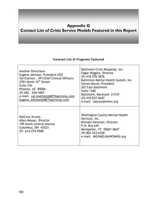 Appendix D
100
Appendix G
Contact List of Crisis Service Models Featured in this Report
Contract List of Programs Featured
Another Directions
Eugene Johnson, President CEO
Val Everton , VP/Chief Clinical Officers
2701 North 16th
Street
Suite 316
Phoenix, AZ 85006
(P) 602 – 636-4401
e-mail: val.everton@METAservices.com
Eugene.Johnson@METAservices.com
Baltimore Crisis Response, Inc.
Edgar Wiggins, Director
(P) 410-576-5076
Baltimore Mental Health System, Inc
Steven Baron, President
201 East Baltimore
Suite 1340
Baltimore, Maryland 21210
(P) 410-837-2647
e-mail: sbaron@bmhsi.org
NetCare Access
Allen Mosser, Director
199 South Central Avenue
Columbus, OH 43223
(P) 614-274-9500
Washington County Mental Health
Services, Inc.
Michael Hartman, Director
P.O. Box 647
Montpelier, VT 05601-0647
(P) 802-223-6328
e-mail: MICHAELH@WCMHSI.org
 