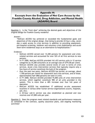 Confidentiality and Exchange of Information Barriers
101
Appendix H:
Excerpts from the Evaluation of Net Care Access by the
Franklin County Alcohol, Drug Addiction, and Mental Health
(ADAMH) Board
Question 1: Is the "front door" achieving the desired goals and objectives of the
original design for Franklin County residents?
Answer:
“NetCare ACCESS has achieved or exceeded the fundamental goals and
objectives of the original design, that being to provide 24 hour a day, seven
day a week access to crisis services in addition to providing assessment,
pre-hospital screening, holdover and voluntary crisis stabilization and acute
short-term residential stays as an alternative to hospitalization.”
Evidence:
NetCare ACCESS served over 14,200 persons for assessment and crisis-
related services and accounted for over 52% of all first services to new
persons.
In FY 2000, NetCare ACCESS provided 161,433 service units in 12 service
categories to 14,200 consumers at an average cost of $775.00 per client.
NetCare ACCESS also provides several levels of care in terms of crisis
services. Acute crisis intervention services that typically require only a
few hours of service constitute the bulk of the program.
Over the past two years, NetCare ACCESS has served, on average, about
1,700 persons per month for assessment and crisis services, and of those,
approximately half (860 persons) are seen in crisis.
In FY 2000, NetCare ACCESS provided 75,000 units of crisis intervention
services, which together constitute 98% of all units provided in the
system. This is more than a 40% increase over four full years of
operation.
NetCare ACCESS has established 17 additional on-site assessment
locations in various other human service organizations (courts, hospitals,
jail, etc).
A 24-hour call-in service was also established as planned and now
receives over 67,000 calls per year.
Question 2: Does the program meet related standards and performance measures
as contained in the contract, quality assurance plans, and ongoing monitoring
activities?
 