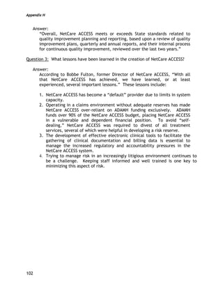 Appendix H
102
Answer:
“Overall, NetCare ACCESS meets or exceeds State standards related to
quality improvement planning and reporting, based upon a review of quality
improvement plans, quarterly and annual reports, and their internal process
for continuous quality improvement, reviewed over the last two years.”
Question 3: What lessons have been learned in the creation of NetCare ACCESS?
Answer:
According to Bobbe Fulton, former Director of NetCare ACCESS, “With all
that NetCare ACCESS has achieved, we have learned, or at least
experienced, several important lessons.” These lessons include:
1. NetCare ACCESS has become a “default” provider due to limits in system
capacity.
2. Operating in a claims environment without adequate reserves has made
NetCare ACCESS over-reliant on ADAMH funding exclusively. ADAMH
funds over 90% of the NetCare ACCESS budget, placing NetCare ACCESS
in a vulnerable and dependent financial position. To avoid “self-
dealing,” NetCare ACCESS was required to divest of all treatment
services, several of which were helpful in developing a risk reserve.
3. The development of effective electronic clinical tools to facilitate the
gathering of clinical documentation and billing data is essential to
manage the increased regulatory and accountability pressures in the
NetCare ACCESS system.
4. Trying to manage risk in an increasingly litigious environment continues to
be a challenge. Keeping staff informed and well trained is one key to
minimizing this aspect of risk.
 