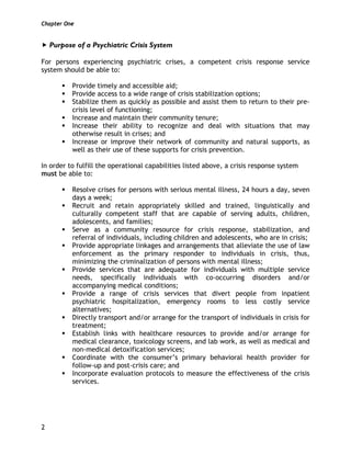 Chapter One
2
Purpose of a Psychiatric Crisis System
For persons experiencing psychiatric crises, a competent crisis response service
system should be able to:
Provide timely and accessible aid;
Provide access to a wide range of crisis stabilization options;
Stabilize them as quickly as possible and assist them to return to their pre-
crisis level of functioning;
Increase and maintain their community tenure;
Increase their ability to recognize and deal with situations that may
otherwise result in crises; and
Increase or improve their network of community and natural supports, as
well as their use of these supports for crisis prevention.
In order to fulfill the operational capabilities listed above, a crisis response system
must be able to:
Resolve crises for persons with serious mental illness, 24 hours a day, seven
days a week;
Recruit and retain appropriately skilled and trained, linguistically and
culturally competent staff that are capable of serving adults, children,
adolescents, and families;
Serve as a community resource for crisis response, stabilization, and
referral of individuals, including children and adolescents, who are in crisis;
Provide appropriate linkages and arrangements that alleviate the use of law
enforcement as the primary responder to individuals in crisis, thus,
minimizing the criminalization of persons with mental illness;
Provide services that are adequate for individuals with multiple service
needs, specifically individuals with co-occurring disorders and/or
accompanying medical conditions;
Provide a range of crisis services that divert people from inpatient
psychiatric hospitalization, emergency rooms to less costly service
alternatives;
Directly transport and/or arrange for the transport of individuals in crisis for
treatment;
Establish links with healthcare resources to provide and/or arrange for
medical clearance, toxicology screens, and lab work, as well as medical and
non-medical detoxification services;
Coordinate with the consumer’s primary behavioral health provider for
follow-up and post-crisis care; and
Incorporate evaluation protocols to measure the effectiveness of the crisis
services.
 