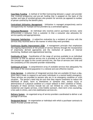 Glossary of Terms
114
Case-Rate Funding – A method of At-Risk Contracting between a payer and provider
that involved prospective and pre-set funding that is assigned on the basis of the
number and type of enrolled persons who present for services (as opposed to number
of person covered by the benefit plan).
Centralized Utilization Management – Utilization is managed prospectively and/or
retrospectively for multiple service providers by a centralized agency.
Consumer/Recipient – An individual who receives and/or purchases services; some
differentiate a consumer from a customer in that a consumer also advocates for
service quality and appropriateness.
Consumer Satisfaction – A subjective evaluation by a recipient of service with the
services they received and/or the manner in which they were provided.
Continuous Quality Improvement (CQI) – A management principle that emphasizes
the ongoing improvement of the process of service delivery through the incorporation
of empirically derived approaches and the institution of systems of internal
monitoring, feedback and organizational learning.
Continuity of Care – Coordination of the range of services available to an individual
consumer so that an optimal service mix is provided at all times without disruption;
the concept can apply to the current services mix, the flow of services over time and
the consistency of the consumer-provider relationship.
Continuum of Care – A comprehensive array of available services that adequately fits
the needs of the covered population in a rational and cost-effective manner.
Crisis Services – A collection of integrated services that are available 24 hours a day,
seven days a week to respond to and assist individuals in a mental health emergency.
These services are provided to persons who are in an emergency condition or crisis
situation. The person’s need may be such that they require treatment to reduce the
likelihood of death, harm to themselves or someone else, serious injury or
deterioration of a physical condition or a major setback in their condition or illness.
Examples of these services include but are not limited to: crisis hotlines, crisis
residential and respite services, crisis/mobile outreach, short-term crisis counseling,
crisis walk-in clinics, and crisis stabilization services etc.
Delivery System – An organized array of service providers coordinated to deliver a set
package of services
Designated Mental – An organization or individual with which a purchaser contracts to
Health Provider provide services.
 