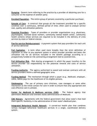 Glossary of Terms
115
Dumping – Generic term referring to the practice by a provider of obtaining care for a
consumer at the expense of another party
Enrolled Population – The entire group of persons covered by a particular purchaser.
Episode of Care – A construct that groups all the treatment provided for a specific
condition over a continuous, defined period of time; often used to analyze service
cost, quality and utilization patterns
Essential Providers – Types of providers or provider organizations (e.g. physicians,
psychologists, licensed social workers, community mental health center, community
health centers) whose services are required to be included in the delivery of crisis
services by state or federal statute.
Fee-for-service Reimbursement – A payment system that pays providers for each unit
of service delivered
Full Capitation – A term often used more broadly than the strict definition of
capitation to refer to any payment system in which provider provides and bears the
utilization risk for all services included in the benefit package according to a
prospectively funded at-risk contracting arrangement tied to covered lives.
Full Utilization Risk – Risk sharing arrangement in which the payer transfers to the
service provider full responsibility for the potential rewards and costs of service
utilization.
Funding Authority – The agency authorized to award and oversee contracts with all
service providers within a defined geographic area.
Funding Method – The mechanism through which a payer (e.g., Medicaid, employer,
LMHA, SMHA) pays for the healthcare of its eligible persons.
Gatekeeping – The use of primary care clinicians, case managers or some other
mechanism as the initial contact for care in order to ensure that only appropriate and
cost-effective care is utilized.
Center for Medicaid & Medicare services (CMS) – The federal agency that
administers Medicare and oversees states administration of Medicaid.
CMS Waivers – Agreements with the federal government that allow state’s that hold
them specific flexibility in the administration of their state’s Medicaid plan.
Integrated Behavioral Health Network – A carved-out health plan that combines
various managed behavioral healthcare services in a single, coordinated delivery
system.
 