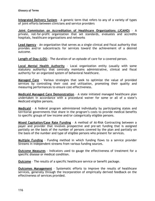 Glossary of Terms
116
Integrated Delivery System – A generic term that refers to any of a variety of types
of joint efforts between clinicians and service providers
Joint Commission on Accreditation of Healthcare Organizations (JCAHO) – A
private, not-for-profit organization that set standards, evaluates and accredits
hospitals, healthcare organizations and networks
Lead Agency – An organization that serves as a single clinical and fiscal authority that
provides and/or subcontracts for services toward the achievement of a desired
outcome.
Length of Stay (LOS) – The duration of an episode of care for a covered person.
Local Mental Health Authority – Local organization entity (usually with some
statutory authority) that centrally maintains administrative, clinical and fiscal
authority for an organized system of behavioral healthcare.
Managed Care – Various strategies that seek to optimize the value of provided
services by controlling their cost and utilization, promoting their quality and
measuring performances to ensure cost-effectiveness.
Medicaid Managed Care Demonstration – A state initiated managed healthcare plan
undertaken in accordance with a procedural waiver for some or all of a state’s
Medicaid eligible persons.
Medicaid – A federal program administered individually by participating states and
territorial governments that share in the program’s costs to provide medical benefits
to specific groups of low income and/or categorically eligible persons.
Mixed Capitation/Case Rate Funding – A method of At-Risk Contracting between a
payer and provider that involves prospective and pre-set funding that is assigned
partially on the basis of the number of persons covered by the plan and partially on
the basis of the number and type of eligible persons who present for services.
Multiple Funding – Funding method in which funding flows to a service provider
Streams in independent streams from various funding sources.
Outcome Measures – Indicators used to gauge the effectiveness of treatment for a
specific disease or medical condition.
Outcome – The results of a specific healthcare service or benefit package.
Outcomes Management – Systematic efforts to improve the results of healthcare
services, generally through the incorporation of empirically derived feedback on the
effectiveness of services provided.
 