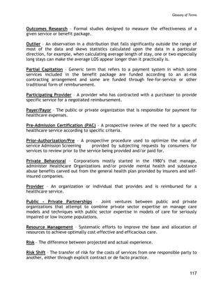 Glossary of Terms
117
Outcomes Research – Formal studies designed to measure the effectiveness of a
given service or benefit package.
Outlier – An observation in a distribution that falls significantly outside the range of
most of the data and skews statistics calculated upon the data in a particular
direction, for example, when calculating average length of stay, one or two especially
long stays can make the average LOS appear longer than it practically is.
Partial Capitation – Generic term that refers to a payment system in which some
services included in the benefit package are funded according to an at-risk
contracting arrangement and some are funded through fee-for-service or other
traditional form of reimbursement.
Participating Provider – A provider who has contracted with a purchaser to provide
specific service for a negotiated reimbursement.
Payer/Payor – The public or private organization that is responsible for payment for
healthcare expenses.
Pre-Admission Certification (PAC) – A prospective review of the need for a specific
healthcare service according to specific criteria.
Prior-Authorization/Pre – A prospective procedure used to optimize the value of
service Admission Screening provided by subjecting requests by consumers for
services to review prior to the service being provided and/or paid for.
Private Behavioral – Corporations mostly started in the 1980’s that manage,
administer Healthcare Organizations and/or provide mental health and substance
abuse benefits carved out from the general health plan provided by insurers and self-
insured companies.
Provider – An organization or individual that provides and is reimbursed for a
healthcare service.
Public - Private Partnerships – Joint ventures between public and private
organizations that attempt to combine private sector expertise on manage care
models and techniques with public sector expertise in models of care for seriously
impaired or low income populations.
Resource Management – Systematic efforts to improve the base and allocation of
resources to achieve optimally cost-effective and efficacious care.
Risk – The difference between projected and actual experience.
Risk Shift – The transfer of risk for the costs of services from one responsible party to
another, either through explicit contract or de facto practice.
 