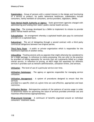 Glossary of Terms
118
Stakeholders – Group of persons with a vested interest in the design and functioning
of a service or product; for public behavioral healthcare, stakeholders include
consumers, family members of consumers, service providers, legislators, SMHAs.
State Mental Health Authority or Agency – State government agencies charged with
administering and funding their state’s public mental health services.
State Plan – The strategy developed by a SMHA to implement its mission to provide
public mental health services.
Subcapitation – An arrangement whereby a capitated health plan pays its contracted
providers on a capitated basis.
Subcontract – The act of delegating through a second contract with a third party
contractual obligations between two original parties.
Third Party Payer – A public or private organization which is responsible for the
healthcare expenses of another entity.
Unbundling – Treating several units as separate that might otherwise be considered to
be a single package; in reference to claims processing, this can refer to the practice
by providers of billing separately for services that are customarily billed as a single
overall service, in reference to pricing, an MCO might bill separately for different
services it provides such as network administration, utilization review, and services.
Utilization – The level of use of a particular service over time.
Utilization Gatekeeper – The agency or agencies responsible for managing service
utilization.
Utilization Management – A system of procedures designed to ensure that the
services
provided to a specific client at a given time are cost-effective, appropriate and least
restrictive.
Utilization Review – Retrospective analysis of the patterns of service usage in order
to determine means for optimizing the value of services provided (minimize cost and
maximize effectiveness/appropriateness).
Wrap-around Coverage – A continuum of benefits organized around an individual
consumers’ treatment needs.
 