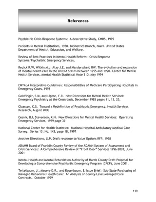 Glossary of Terms
119
References
Psychiatric Crisis Response Systems: A descriptive Study, CMHS, 1995
Patients in Mental Institutions, 1950. Biometrics Branch, NIMH. United States
Department of Health, Education, and Welfare.
Review of Best Practices in Mental Health Reform: Crisis Response
Systems/Psychaitric Emergency Services,
Redick R.W, Witkin M.J, Atay J.E, and Manderscheid RW. The evolution and expansion
of mental health care in the United States between 1955 and 1990. Center for Mental
Health Services, Mental Health Statistical Note 210, May 1994
EMTALA Interpretive Guidelines: Responsibilities of Medicare Participating Hospitals in
Emergency Cases, 1998
Goldfinger, S.M, and Lipton, F.R. New Directions for Mental Health Services:
Emergency Psychiatry at the Crossroads, December 1985 pages 11, 13, 23,
Claassen, C.S. Toward a Redefinition of Psychiatric Emergency, Health Services
Research, August 2000
Cesnik, B.I, Stevenson, K.H. New Directions for Mental Health Services: Operating
Emergency Services, 1979 page 39
National Center for Health Statistics: National Hospital Ambulatory Medical Care
Survey. Series 13, No. 143, page 18, 1997
Another Directions, LLP, Draft response to Value Options RFP, 1998
ADAMH Board of Franklin County Review of the ADAMH System of Assessment and
Crisis Services: A Comprehensive Review of “Front Door” Services 1996-2001, June
2001
Mental Health and Mental Retardation Authority of Harris County Draft Proposal for
Developing a Comprehensive Psychiartic Emergency Program (CPEP), June 2001.
Teitelbaum, J., Mauery D.R., and Rosenbaum, S. Issue Brief: Sub-State Purchasing of
Managed Behavioral Health Care: An Analysis of County-Level Managed Care
Contracts. October 1999
 