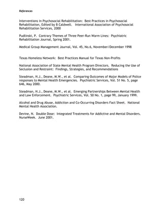 References
120
Interventions in Psychosocial Rehabilitation: Best Practices in Psychosocial
Rehabilitation, Edited by B Caldwell. International Association of Psychosocial
Rehabilitation Services, 2000
Pudlinski, P. Contrary Themes of Three Peer-Run Warm Lines: Psychiatric
Rehabilitation Journal, Spring 2001.
Medical Group Management Journal, Vol. 45, No.6, November/December 1998
Texas Homeless Network: Best Practices Manual for Texas Non-Profits
National Association of State Mental Health Program Directors. Reducing the Use of
Seclusion and Restraint: Findings, Strategies, and Recommendations
Steadman, H.J., Deane, M.W., et al. Comparing Outcomes of Major Models of Police
responses to Mental Health Emergencies. Psychiatric Services, Vol. 51 No. 5, page
646, May 2000.
Steadman, H.J., Deane, M.W., et al. Emerging Partnerships Between Mental Health
and Law Enforcement. Psychiatric Services, Vol. 50 No. 1, page 99, January 1999.
Alcohol and Drug Abuse, Addiction and Co-Occurring Disorders Fact Sheet. National
Mental Health Association.
Devine, N. Double Dose: Integrated Treatments for Addictive and Mental Disorders.
NurseWeek. June 2001.
 