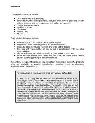 Chapter One
4
The potential audience includes:
Local mental health authorities;
Behavioral health service providers, including crisis service providers, health
systems planners, and service partners such as law enforcement;
Hospital emergency rooms;
Inpatient provider;
Consumers;
Families; and
Advocates.
Topics in the Monograph include:
The evolution of crisis services over the past 50 years;
The role of a crisis service system in the care continuum;
The goals, components, and functions of a crisis system design;
The roles and responsibilities of key players in collaboration with the crisis
service system;
Staffing and financing considerations for a crisis service system; and
Three detailed models (two urban and one rural) of actual crisis service
delivery systems operating in local communities.
In addition, the Appendix provides key contacts of managers of successful programs
who are available to provide consultation regarding system development,
implementation, and evaluation.
For the purpose of this document, crisis services are defined as:
A collection of integrated services that are available 24 hours a day,
seven days a week to respond to and assist individuals in a mental health
emergency. These services are provided to persons who are in an
emergency condition or crisis situation. The person’s need may be such
that they require treatment to reduce the likelihood of death, harm to
themselves or someone else, serious injury or deterioration of a physical
condition or a major setback in their condition or illness. Examples of
these services include but are not limited to: crisis hotlines, crisis
residential and respite services, crisis/mobile outreach, short-term crisis
counseling, crisis walk-in clinics, and crisis stabilization services to name
just a few.
 