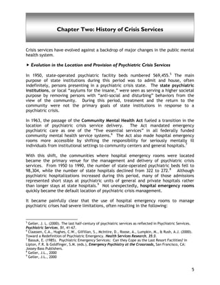 History of Crisis Services
5
Chapter Two: History of Crisis Services
Crisis services have evolved against a backdrop of major changes in the public mental
health system.
Evolution in the Location and Provision of Psychiatric Crisis Services
In 1950, state-operated psychiatric facility beds numbered 569,455.5
The main
purpose of state institutions during this period was to admit and house, often
indefinitely, persons presenting in a psychiatric crisis state. The state psychiatric
institutions, or local “asylums for the insane,” were seen as serving a higher societal
purpose by removing persons with “anti-social and disturbing” behaviors from the
view of the community. During this period, treatment and the return to the
community were not the primary goals of state institutions in response to a
psychiatric crisis.
In 1963, the passage of the Community Mental Health Act fueled a transition in the
location of psychiatric crisis service delivery. The Act mandated emergency
psychiatric care as one of the “five essential services” in all federally funded
community mental health service systems.6
The Act also made hospital emergency
rooms more accessible by shifting the responsibility for seriously mentally ill
individuals from institutional settings to community centers and general hospitals.7
With this shift, the communities where hospital emergency rooms were located
became the primary venue for the management and delivery of psychiatric crisis
services. From 1950 to 1990, the number of state-operated psychiatric beds fell to
98,304, while the number of state hospitals declined from 322 to 272.8
Although
psychiatric hospitalizations increased during this period, many of those admissions
represented short stays at psychiatric units of general and private hospitals rather
than longer stays at state hospitals.9
Not unexpectedly, hospital emergency rooms
quickly became the default location of psychiatric crisis management.
It became painfully clear that the use of hospital emergency rooms to manage
psychiatric crises had severe limitations, often resulting in the following:
5
Geller, J. L. (2000). The last half-century of psychiatric services as reflected in Psychiatric Services.
Psychiatric Services, 51, 41-67.
6
Claassen, C.A., Hughes, C.W., Gilfillan, S., McIntire, D., Roose, A., Lumpkin, M., & Rush, A.J. (2000).
Toward a Redefinition of Psychiatric Emergency. Health Services Research, 35:3.
7
Bassuk, E. (1985). Psychiatric Emergency Services: Can they Cope as the Last Resort Facilities? In
Lipton, F.R. & Goldfinger, S.M. (eds.), Emergency Psychiatry at the Crossroads, San Francisco, CA:
Jossey-Bass Publishers.
8
Geller, J.L., 2000
9
Geller, J.L., 2000
 