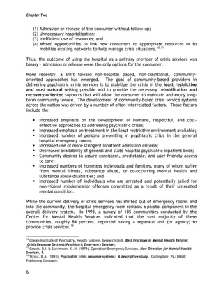 Chapter Two
6
(1) Admission or release of the consumer without follow-up;
(2) Unnecessary hospitalization;
(3) Inefficient use of resources; and
(4) Missed opportunities to link new consumers to appropriate resources or to
mobilize existing networks to help manage crisis situations.10,11
Thus, the outcome of using the hospital as a primary provider of crisis services was
binary – admission or release were the only options for the consumer.
More recently, a shift toward non-hospital based, non-traditional, community-
oriented approaches has emerged. The goal of community-based providers in
delivering psychiatric crisis services is to stabilize the crisis in the least restrictive
and most natural setting possible and to provide the necessary rehabilitation and
recovery-oriented supports that will allow the consumer to maintain and enjoy long-
term community tenure. The development of community-based crisis service systems
across the nation was driven by a number of often interrelated factors. Those factors
include the:
Increased emphasis on the development of humane, respectful, and cost-
effective approaches to addressing psychiatric crises;
Increased emphasis on treatment in the least restrictive environment available;
Increased number of persons presenting in psychiatric crisis in the general
hospital emergency rooms;
Increased use of more stringent inpatient admission criteria;
Decreased availability of general and state hospital psychiatric inpatient beds;
Community desires to assure consistent, predictable, and user-friendly access
to care;
Increased numbers of homeless individuals and families, many of whom suffer
from mental illness, substance abuse, or co-occurring mental health and
substance abuse disabilities; and
Increased number of individuals who are arrested and potentially jailed for
non-violent misdemeanor offenses committed as a result of their untreated
mental condition.
While the current delivery of crisis services has shifted out of emergency rooms and
into the community, the hospital emergency room remains a pivotal component in the
overall delivery system. In 1993, a survey of 185 communities conducted by the
Center for Mental Health Services indicated that the vast majority of these
communities, roughly 84 percent, reported having a separate unit (or agency) to
provide crisis services.12
10
Clarke Institute of Psychiatry. Health Systems Research Unit. Best Practices in Mental Health Reform:
Crisis Response Systems/Psychiatric Emergency Services.
11
Cesnik, B.I. & Stevenson, K..H. (1979). Operation Emergency Services. New Direction for Mental Health
Services, 1.
12
Stroul, B.A. (1993). Psychiatric crisis response systems: A descriptive study. Collingdale, PA: DIANE
Publishing Company.
 