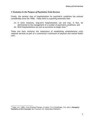 History of Crisis Services
7
Evolution In the Purpose of Psychiatric Crisis Services
Finally, the societal view of hospitalization for psychiatric conditions has evolved
considerably since the 1950s. Today there is a growing awareness that:
(1) In some instances, long-term hospitalization can and may, in fact, be
detrimental to the management of a number of psychiatric conditions; and
(2) Brief hospitalizations are just as successful as longer ones.13
These two facts reinforce the importance of establishing comprehensive crisis
response services as part of a community’s continuum of physical and mental health
care.
13
Slaby, A.E. (1985). Crisis Oriented Therapy. In Lipton, F.R. & Goldfinger, S.M. (eds.), Emergency
Psychiatry at the Crossroads, San Francisco, CA: Jossey-Bass Publishers.
 