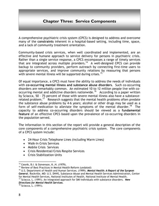 Chapter Three
8
Chapter Three: Service Components
A comprehensive psychiatric crisis system (CPCS) is designed to address and overcome
many of the constraints inherent in a hospital-based setting, including time, space,
and a lack of community treatment orientation.
Community-based crisis services, when well coordinated and implemented, are an
effective and humane approach to service delivery for persons in psychiatric crisis.
Rather than a single service response, a CPCS encompasses a range of timely services
that are integrated across multiple providers.14
A well-designed CPCS can provide
backup to community providers, perform outreach by connecting first-time users to
appropriate services, and improve community relations by reassuring that persons
with severe mental illness will be supported during crises.15
Of equal importance, a CPCS must have the ability to address the needs of individuals
with co-occurring mental illness and substance abuse disorders. Such co-occurring
disorders are remarkably common. An estimated 10 to 12 million people live with co-
occurring mental and addictive disorders nationwide.16
According to a paper written
by Sciacca, 50 – 75 percent of those with severe mental illness also have a substance-
related problem.17
Research suggests that the mental health problems often predate
the substance abuse problems by 4-6 years; alcohol or other drugs may be used as a
form of self-medication to alleviate the symptoms of the mental disorder.18
The
capacity to address co-occurring disorders should be viewed as a fundamental
feature of an effective CPCS based upon the prevalence of co-occurring disorders in
the population served.
The information in this section of the report will provide a general description of the
core components of a comprehensive psychiatric crisis system. The core components
of a CPCS system include:
• 24-Hour Crisis Telephone Lines (including Warm Lines)
• Walk-In Crisis Services
• Mobile Crisis Services
• Crisis Residential/Crisis Respite Services
• Crisis Stabilization Units
14
Cesnik, B.I. & Stevenson, K..H. (1979).
15
Review of Best Practices in Mental Health Reform (undated)
16
U.S. Department of Health and Human Services. (1999). Mental Health: A Report of the Surgeon
General. Rockville, MD: U.S. DHHS, Substance Abuse and Mental Health Services Administration, Center
for Mental Health Services, National Institutes of Health, National Institute of Mental Health.
17
Sciacca, L. (1991). An integrated approach for SMI individuals with substance disorders. New
Directions for Mental Health Services.
18
Sciacca, L. (1991).
 