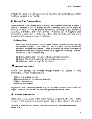Service Components
9
Although the names of the particular services may differ from system to system, their
function is the same or very similar.
24-Hour Crisis Telephone Lines
The telephone is often the first point of contact with the crisis system for a person in
crisis or a member of his/her support system. Telephone crisis services should be
available 24 hours per day to provide assessment, screening, triage, preliminary
counseling, information, and referral services. A primary role of telephone crisis
personnel is to assess the need for face-to-face crisis intervention services and to
arrange for such services when and if indicated.
⌦ Warm-Lines
Warm lines are designed to provide social support to callers in emerging, but
not necessarily urgent, crisis situations. Peer-run warm lines are a relatively
new pre- and post-crisis service. Peers are current or former consumers of
services who are trained to provide non-crisis supportive counseling to callers.
Warm lines focus on the following:
(1) Building peer support networks and establishing relationships,
(2) Active listening and respect for consumer boundaries, and
(3) Making sure callers are safe for the night.19
Walk-in Crisis Services
Walk-in crisis services are provided through Urgent Care Centers in some
communities. Services typically include:
(1) Screening and assessment;
(2) Crisis stabilization (including medication);
(3) Brief treatment; and
(4) Linking with services.
Single or multiple community agencies may be identified to address walk-in crisis and
"urgent" situations on a 24-hour basis or through extended service hours.
Mobile Crisis Outreach
Mobile crisis teams are one of the most innovative components of a CPCS. Mobile
teams have the capacity to intervene quickly, day or night, wherever the crisis is
19
Pudlinski, C. (2001). Contrary themes of three peer-run warm lines. Psychiatric Rehabilitation
Journal, 24:4.
 