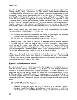 Chapter Three
10
occurring (e.g., homes, emergency rooms, police stations, outpatient mental health
settings, schools, etc.). These teams can serve persons unknown to the system and
often work closely with the police, crisis hotlines, and hospital emergency services
personnel. Mobile teams can operate out of a wide variety of locations, either
centralized or distributed throughout the community. Although some mobile crisis
teams may specialize in serving adults or children exclusively, it is important to note
that these teams often become involved in treating the entire family or other support
system. Thus, an “extended intervention,” which can include short-term counseling,
may be necessary. In this instance, a mobile team member may act as the primary
care provider until it is appropriate to transition the family into mainstream services.
Some mobile teams may have broad authority and responsibilities for service
management that include, but are not limited to:
(1) Providing pre-screening assessments or acting as gatekeepers for inpatient
hospitalization of consumers utilizing public services; and
(2) Managing and controlling access to crisis diversionary services.
In designing mobile crisis teams, it is critical to remember that what these teams do
is far more important than the specific logistics of their operation. Some mobile
teams operate 24 hours a day, whereas others operate only during nights and
weekends, relying on community agencies or walk-in centers to handle crises during
regular working hours. In some systems, mobile teams provide preventive support in
the form of “wellness checks” for persons felt to be fragile or at risk.
While one of the goals of a mobile crisis team is to link consumers to community
support services, teams vary in their capacity to accomplish this task. Clear channels
of access that are established between the team and community programs prior to
team operations greatly enhance this effort.
Crisis Respite/Residential Services
On occasion, resolution of a crisis may require the temporary removal of a consumer
from his or her current environment. The purpose of crisis respite/residential
services is to provide the individual in crisis with support in a calm, protected, and
supervised non-hospital setting. During this period, the person can stabilize, resolve
problems, and link with possible sources of ongoing support. A range of settings for
residential/respite crisis support should be available to meet the varying needs and
desires of individuals. Residential supports can be classified as either individual or
group.
⌦ Individual Residential Supports
Individual approaches serve one or two persons in a particular setting.
Examples include family-based crisis homes where the person in crisis lives
with a screened and trained “professional family.” In addition to practical and
 