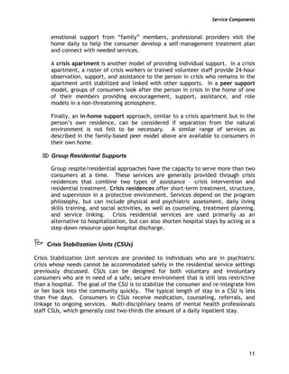 Service Components
11
emotional support from “family” members, professional providers visit the
home daily to help the consumer develop a self-management treatment plan
and connect with needed services.
A crisis apartment is another model of providing individual support. In a crisis
apartment, a roster of crisis workers or trained volunteer staff provide 24-hour
observation, support, and assistance to the person in crisis who remains in the
apartment until stabilized and linked with other supports. In a peer support
model, groups of consumers look after the person in crisis in the home of one
of their members providing encouragement, support, assistance, and role
models in a non-threatening atmosphere.
Finally, an in-home support approach, similar to a crisis apartment but in the
person’s own residence, can be considered if separation from the natural
environment is not felt to be necessary. A similar range of services as
described in the family-based peer model above are available to consumers in
their own home.
⌦ Group Residential Supports
Group respite/residential approaches have the capacity to serve more than two
consumers at a time. These services are generally provided through crisis
residences that combine two types of assistance – crisis intervention and
residential treatment. Crisis residences offer short-term treatment, structure,
and supervision in a protective environment. Services depend on the program
philosophy, but can include physical and psychiatric assessment, daily living
skills training, and social activities, as well as counseling, treatment planning,
and service linking. Crisis residential services are used primarily as an
alternative to hospitalization, but can also shorten hospital stays by acting as a
step-down resource upon hospital discharge.
Crisis Stabilization Units (CSUs)
Crisis Stabilization Unit services are provided to individuals who are in psychiatric
crisis whose needs cannot be accommodated safely in the residential service settings
previously discussed. CSUs can be designed for both voluntary and involuntary
consumers who are in need of a safe, secure environment that is still less restrictive
than a hospital. The goal of the CSU is to stabilize the consumer and re-integrate him
or her back into the community quickly. The typical length of stay in a CSU is less
than five days. Consumers in CSUs receive medication, counseling, referrals, and
linkage to ongoing services. Multi-disciplinary teams of mental health professionals
staff CSUs, which generally cost two-thirds the amount of a daily inpatient stay.
 