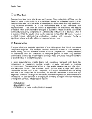 Chapter Three
12
23-Hour Beds
Twenty-three hour beds, also known as Extended Observation Units (EOUs), may be
found in some communities as a stand-alone service or embedded within a CSU.
Twenty-three hour beds and EOUs are designed for consumers who may need short,
fairly intensive treatment in a safe environment that is less restrictive than
hospitalization. This level of service is appropriate for individuals who require
protection when overwhelmed by thoughts of suicide or whose ability to cope in the
community is severely compromised. Admission to 23-hour beds is desirable when it
is expected that the acute crisis can be resolved in less than 24 hours. Services
provided include administering medication, meeting with extended family or
significant others, and referral to more appropriate services.
Transportation
Transportation is an essential ingredient of the crisis system that ties all the service
components together. The ability to transport individuals in need of crisis services in
a safe, timely, and cost effective manner is critical to operations. The requirements
for individuals who are authorized to transport persons in crisis vary between
communities and may be determined by the legal status (voluntary versus involuntary)
of the individual in need of treatment.
In some circumstances, mobile teams will coordinate transport with local law
enforcement or emergency medical vehicles to assist individuals in receiving
necessary care. Transportation within a crisis service system may also take other,
less expensive forms. For example, crisis systems may arrange with private
commercial entities, such as taxi companies, to transport individuals who are willing
and able to be transported for treatment, but who lack resources to make the trip.
Regardless of how a crisis system decides to provide transportation, there are several
key factors for consideration in arranging or providing transportation for individuals
seeking crisis services. These factors include:
(1) Reliability;
(2) Availability; and
(3) Skill level of those involved in the transport.
 