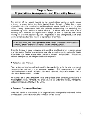 Organizational Arrangements and Contracting Issues
13
This section of the report focuses on the organizational design of crisis service
systems. In many states, the State Mental Health Authority (SMHA) has primary
responsibility for the organization and financing of mental health services. In other
states, county governments hold the primary responsibility for designing and
implementing public behavioral health services. In either case, the state or local
authority must oversee the organizational design as well as identify and secure
funding for the crisis response system. Regardless of the arrangement, each crisis
service system starts with a funder or a purchaser of services.
In this document, the term “primary funder” refers to the state mental health
authority (SMHA) and/or local mental health authority (LMHA).
Once the decision is made to develop and provide a psychiatric crisis response service
in a community, funding arrangements may take several forms, including the funder
as provider, the funder as purchaser, and other various configurations. This section
includes examples for each organizational arrangement.
Funder as Sole Provider
First, a state or local mental health authority may decide to be the sole provider of
comprehensive psychiatric crisis response services. This arrangement is a self-
contained system in which the LMHA provides all the crisis components as described in
the “Service Components” chapter.
An example of an LMHA that both funds and operates crisis service systems exists in
Washington County, Vermont. The crisis services are under the clinical, managerial,
and administrative authority of the LMHA.
Funder as Provider and Purchaser
Illustrated below is an example of an organizational arrangement where the funder
provides some service functions and contracts for the others.
Chapter Four:
Organizational Arrangements and Contracting Issues
 